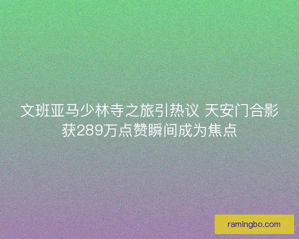 文班亚马少林寺之旅引热议 天安门合影获289万点赞瞬间成为焦点