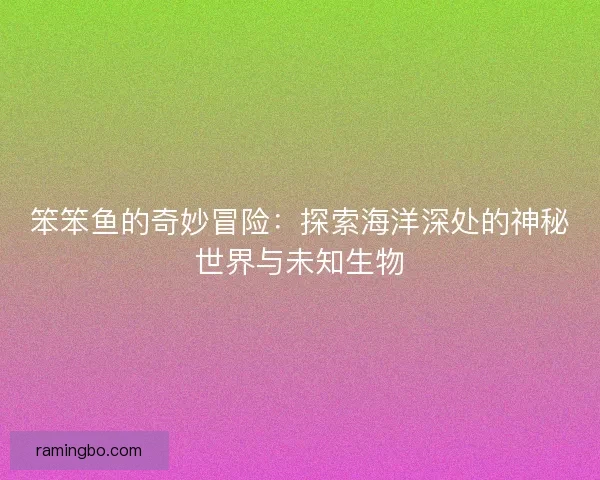 笨笨鱼的奇妙冒险：探索海洋深处的神秘世界与未知生物